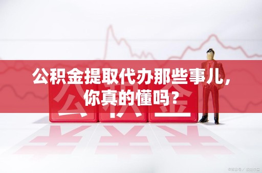 晋江公积金提取代办那些事儿，你真的懂吗？