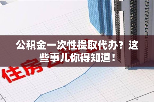 晋江公积金一次性提取代办？这些事儿你得知道！