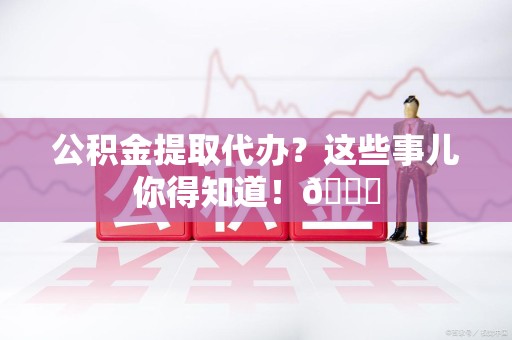 晋江公积金提取代办？这些事儿你得知道！😎