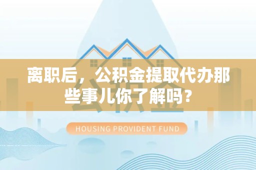 晋江离职后，公积金提取代办那些事儿你了解吗？