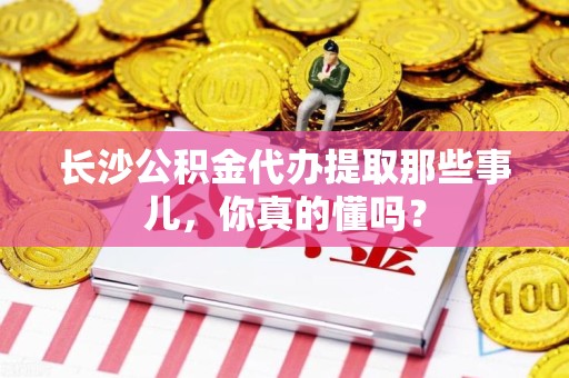 晋江长沙公积金代办提取那些事儿，你真的懂吗？