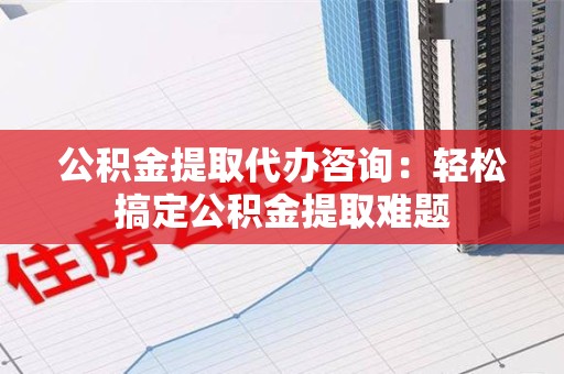 晋江公积金提取代办咨询：轻松搞定公积金提取难题
